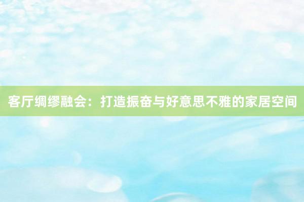客厅绸缪融会：打造振奋与好意思不雅的家居空间