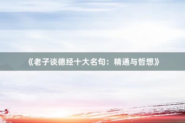 《老子谈德经十大名句：精通与哲想》